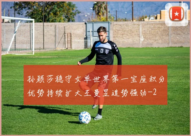 孙颖莎稳守女单世界第一宝座积分优势持续扩大王曼昱追势强劲