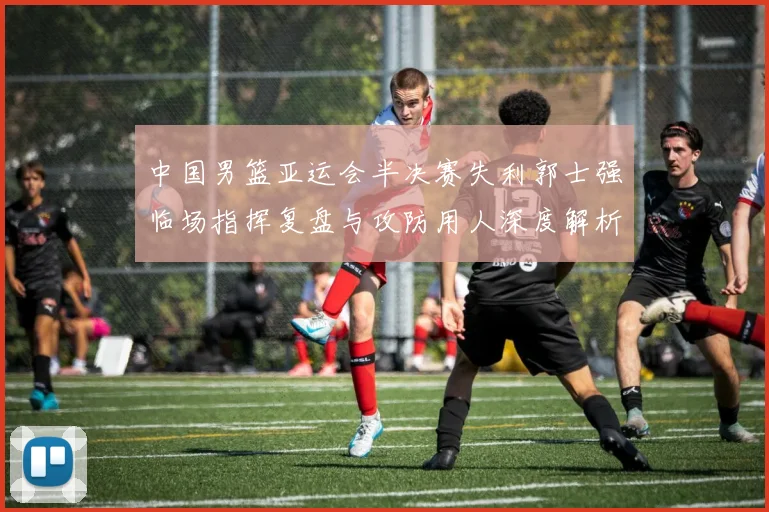 中国男篮亚运会半决赛失利郭士强临场指挥复盘与攻防用人深度解析