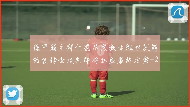 德甲霸主拜仁慕尼黑激活维尔茨解约金转会谈判即将达成最终方案