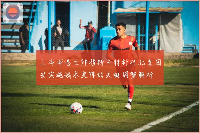 上海海港主帅穆斯卡特针对北京国安实施战术变阵的关键调整解析