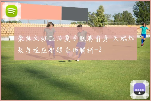 聚焦文班亚马夏季联赛首秀 天赋炸裂与适应难题全面解析