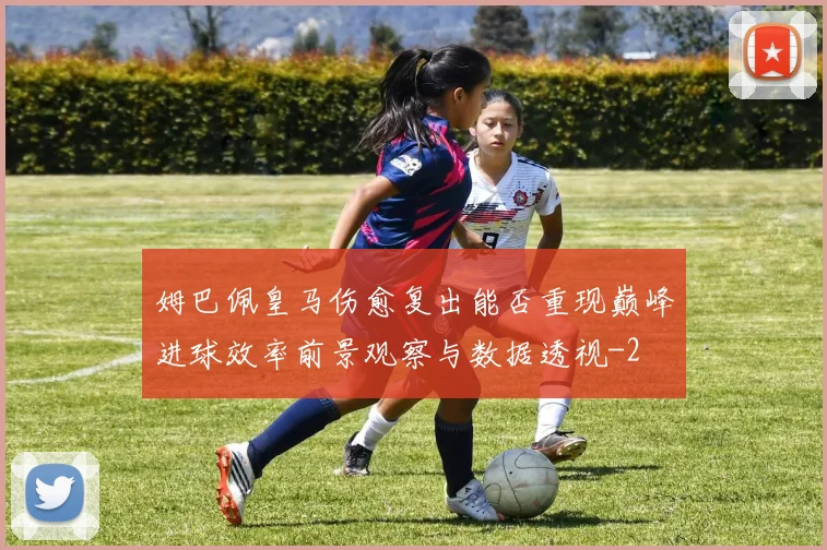 姆巴佩皇马伤愈复出能否重现巅峰进球效率前景观察与数据透视