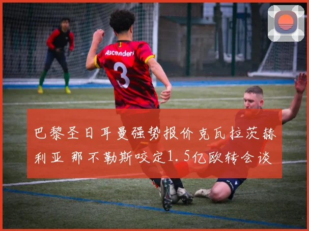 巴黎圣日耳曼强势报价克瓦拉茨赫利亚 那不勒斯咬定1.5亿欧转会谈判陷僵局