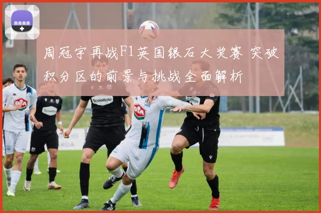 周冠宇再战F1英国银石大奖赛 突破积分区的前景与挑战全面解析