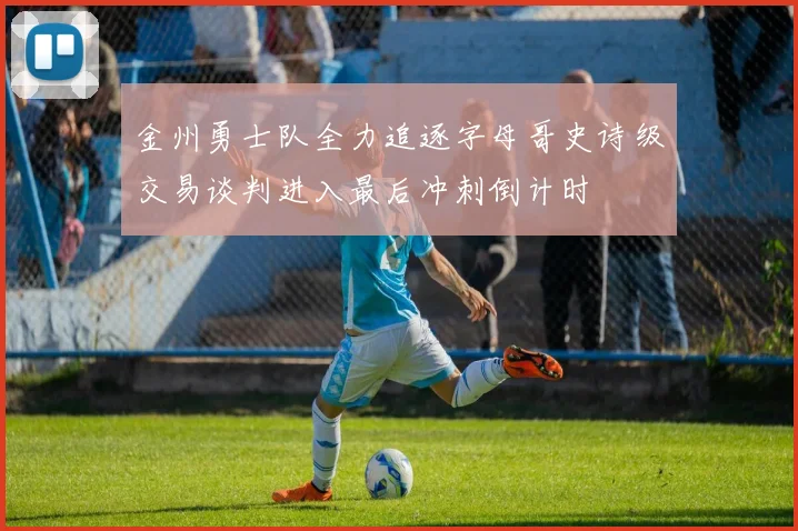 金州勇士队全力追逐字母哥史诗级交易谈判进入最后冲刺倒计时