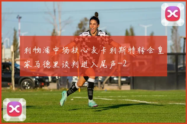 利物浦中场核心麦卡利斯特转会皇家马德里谈判进入尾声