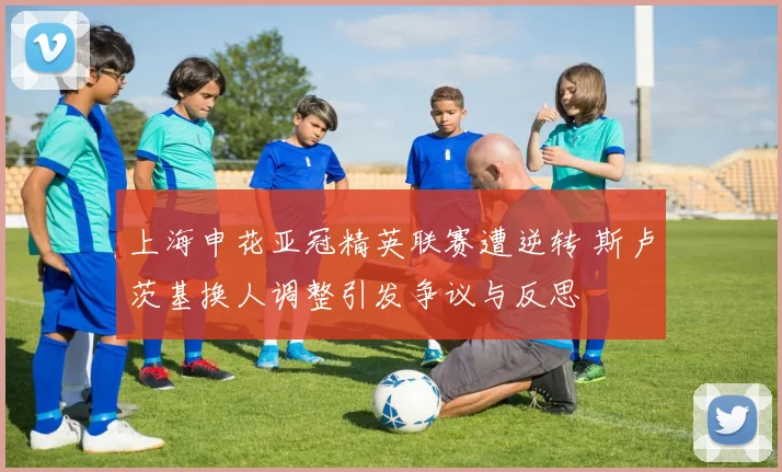 上海申花亚冠精英联赛遭逆转 斯卢茨基换人调整引发争议与反思
