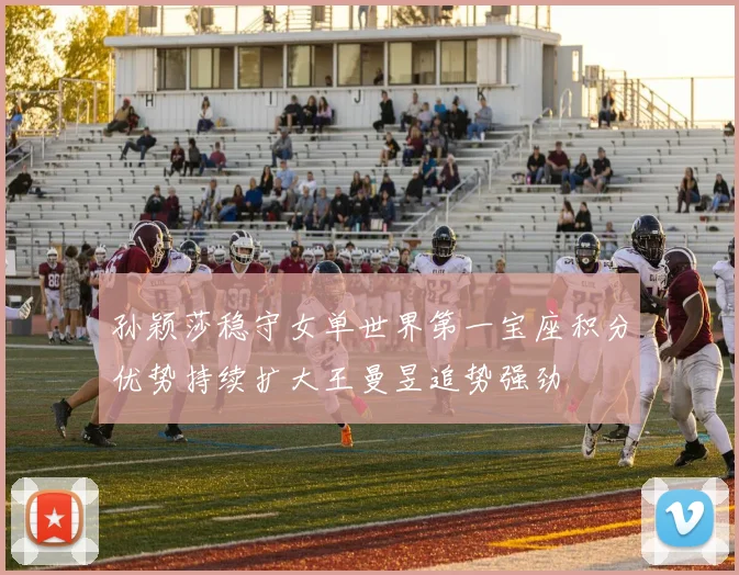 孙颖莎稳守女单世界第一宝座积分优势持续扩大王曼昱追势强劲