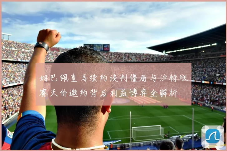 姆巴佩皇马续约谈判僵局与沙特联赛天价邀约背后利益博弈全解析