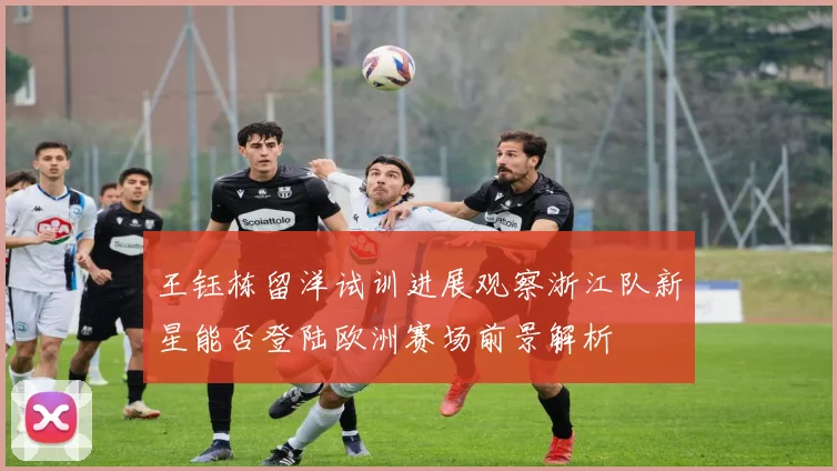 王钰栋留洋试训进展观察浙江队新星能否登陆欧洲赛场前景解析