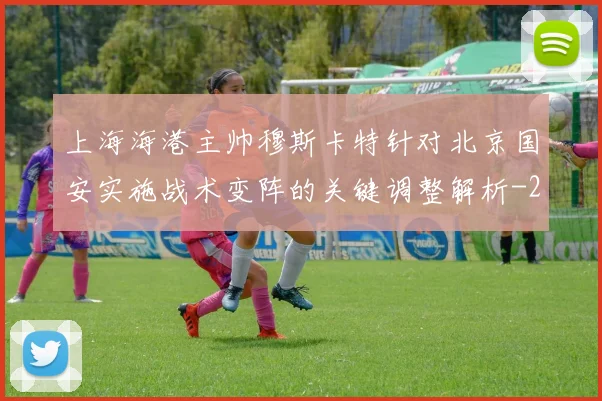 上海海港主帅穆斯卡特针对北京国安实施战术变阵的关键调整解析