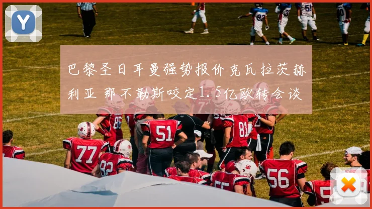 巴黎圣日耳曼强势报价克瓦拉茨赫利亚 那不勒斯咬定1.5亿欧转会谈判陷僵局