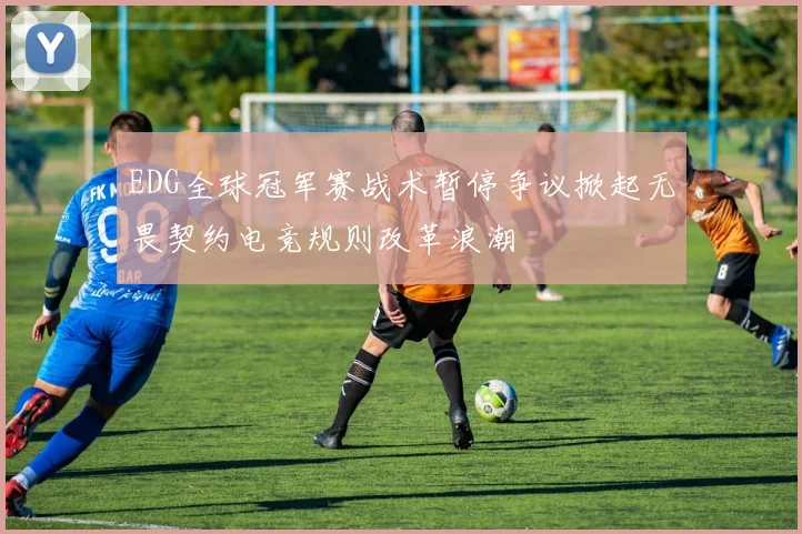 EDG全球冠军赛战术暂停争议掀起无畏契约电竞规则改革浪潮