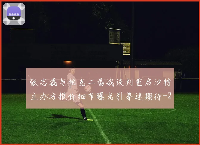 张志磊与帕克二番战谈判重启沙特主办方报价细节曝光引拳迷期待