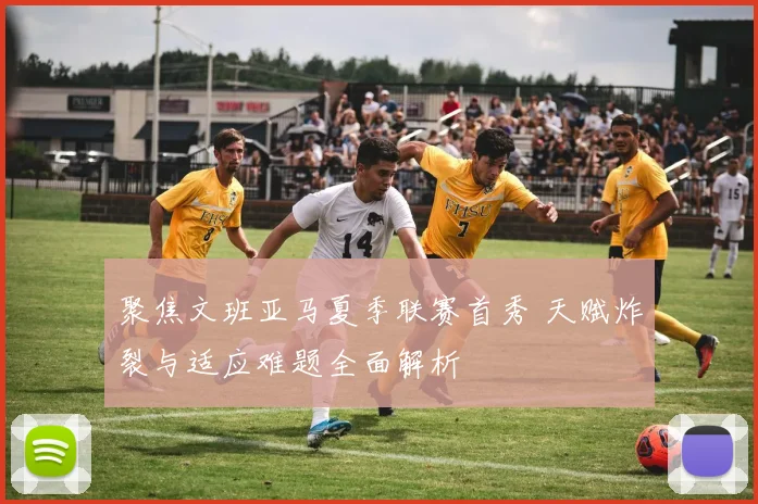 聚焦文班亚马夏季联赛首秀 天赋炸裂与适应难题全面解析