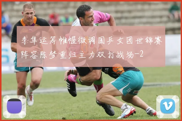 李隼运筹帷幄微调国乒女团世锦赛阵容陈梦重归主力双打战场