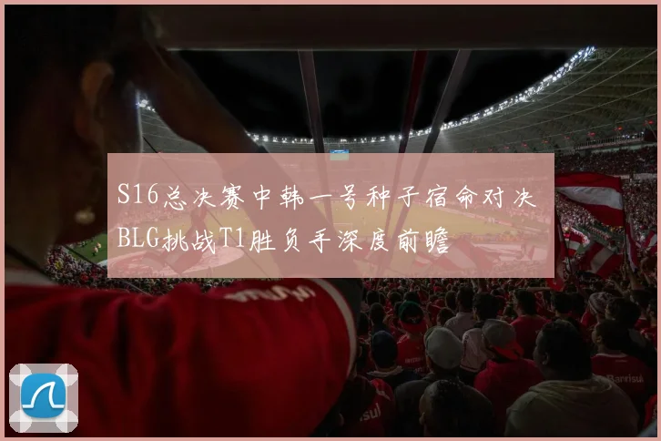 S16总决赛中韩一号种子宿命对决 BLG挑战T1胜负手深度前瞻
