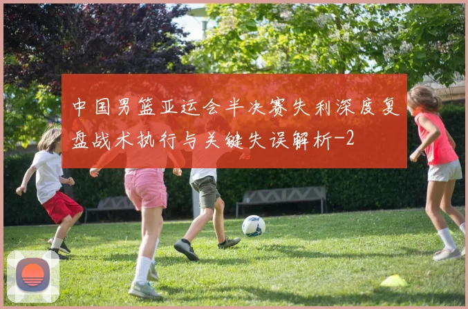 中国男篮亚运会半决赛失利深度复盘战术执行与关键失误解析
