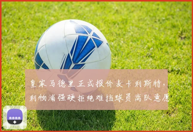 皇家马德里正式报价麦卡利斯特，利物浦强硬拒绝难挡球员离队意愿