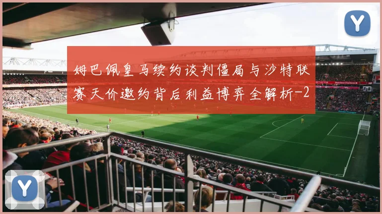 姆巴佩皇马续约谈判僵局与沙特联赛天价邀约背后利益博弈全解析