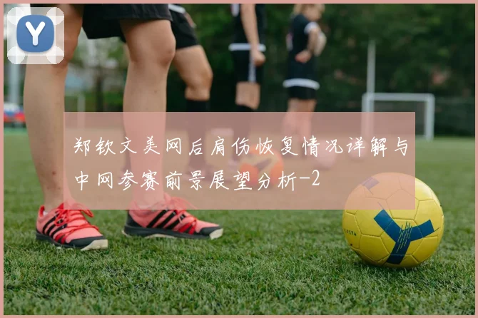 郑钦文美网后肩伤恢复情况详解与中网参赛前景展望分析