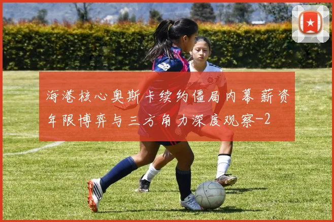 海港核心奥斯卡续约僵局内幕 薪资年限博弈与三方角力深度观察