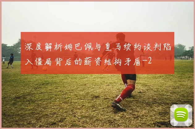 深度解析姆巴佩与皇马续约谈判陷入僵局背后的薪资结构矛盾