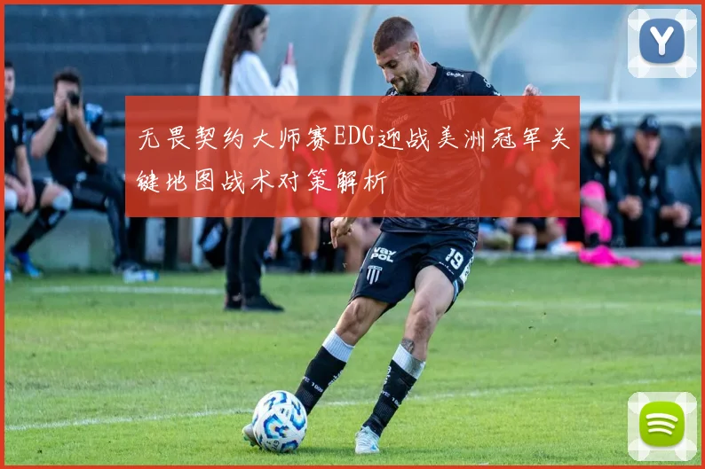 无畏契约大师赛EDG迎战美洲冠军关键地图战术对策解析