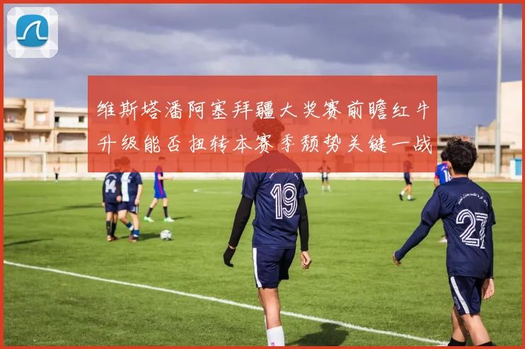 维斯塔潘阿塞拜疆大奖赛前瞻红牛升级能否扭转本赛季颓势关键一战
