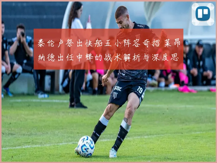 泰伦卢祭出快船五小阵容奇招 莱昂纳德出任中锋的战术解析与深度思考