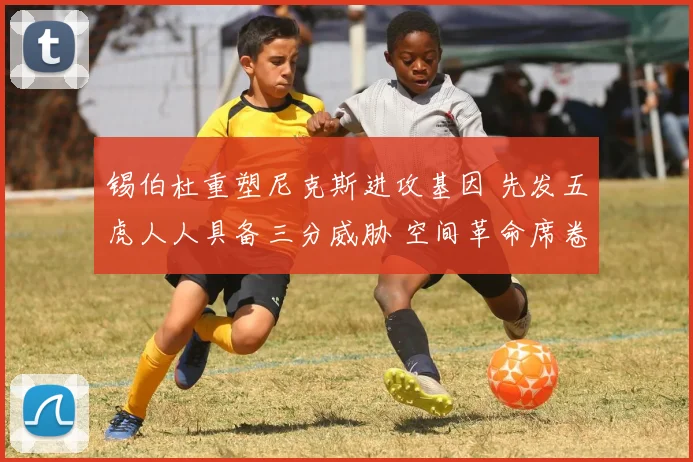 锡伯杜重塑尼克斯进攻基因 先发五虎人人具备三分威胁 空间革命席卷纽约