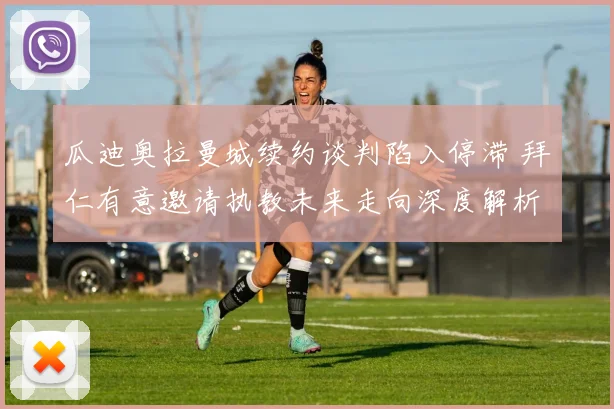 瓜迪奥拉曼城续约谈判陷入停滞 拜仁有意邀请执教未来走向深度解析