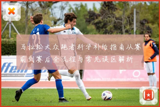 马拉松大众跑者科学补给指南从赛前到赛后全流程与常见误区解析