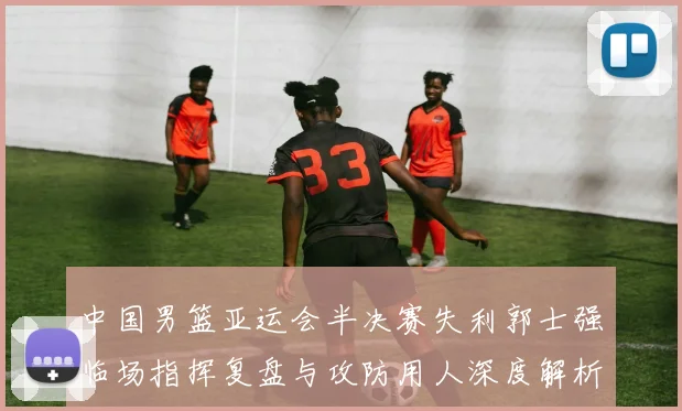 中国男篮亚运会半决赛失利郭士强临场指挥复盘与攻防用人深度解析