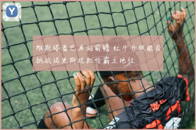 维斯塔潘巴库站前瞻 红牛升级能否挑战诺里斯迈凯伦霸主地位