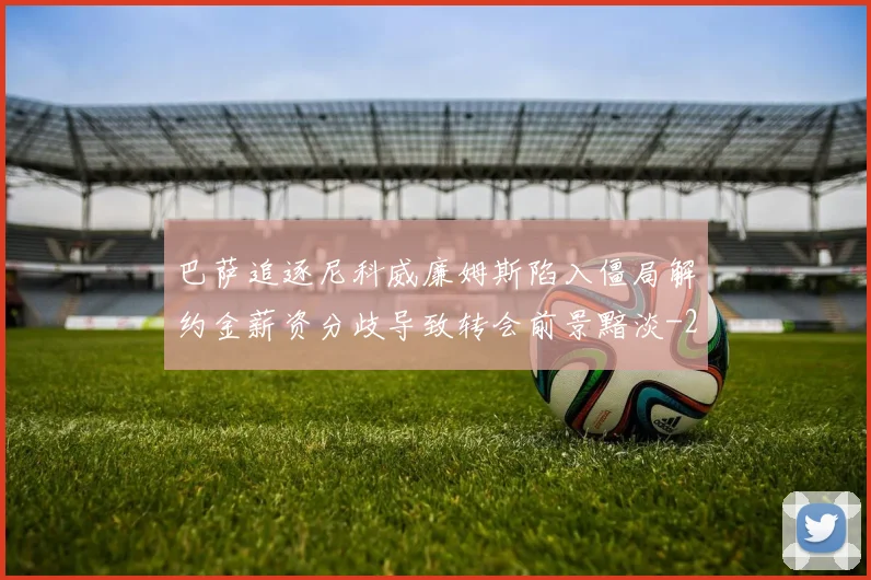 巴萨追逐尼科威廉姆斯陷入僵局解约金薪资分歧导致转会前景黯淡
