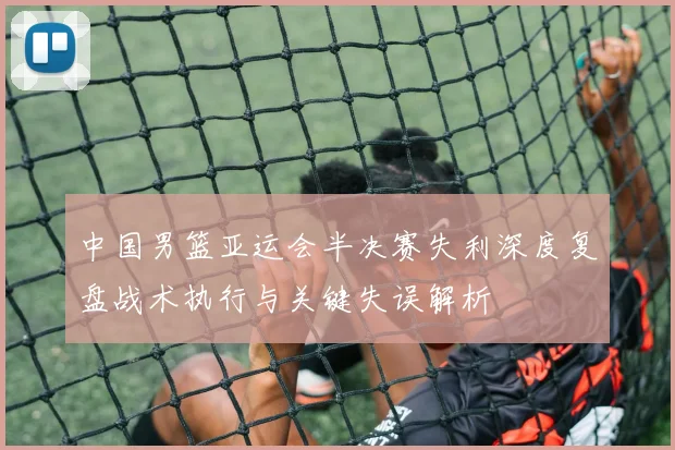 中国男篮亚运会半决赛失利深度复盘战术执行与关键失误解析