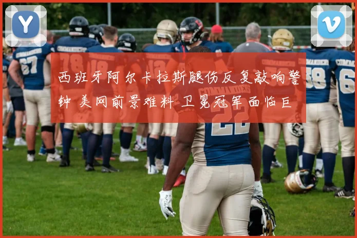 西班牙阿尔卡拉斯腿伤反复敲响警钟 美网前景难料 卫冕冠军面临巨大挑战