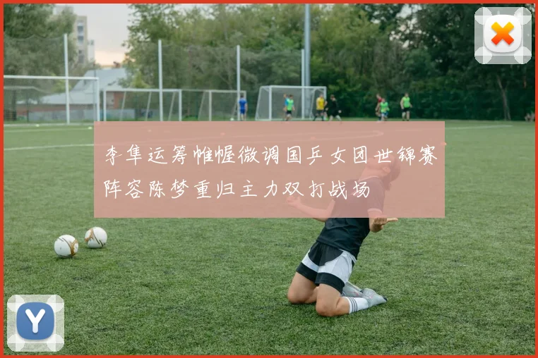 李隼运筹帷幄微调国乒女团世锦赛阵容陈梦重归主力双打战场