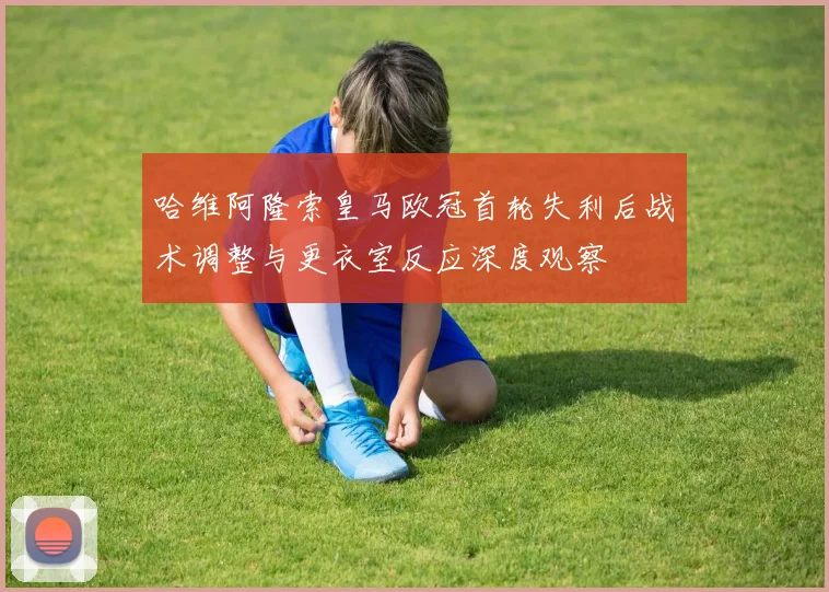 哈维阿隆索皇马欧冠首轮失利后战术调整与更衣室反应深度观察