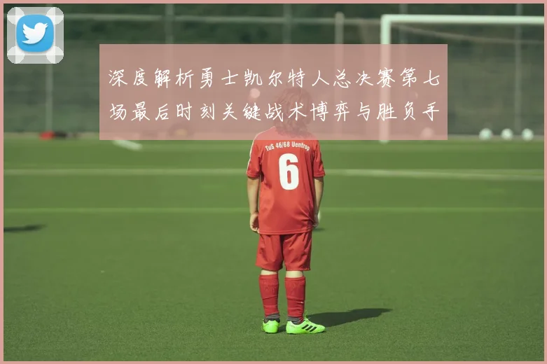 深度解析勇士凯尔特人总决赛第七场最后时刻关键战术博弈与胜负手